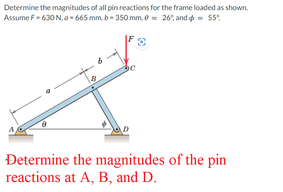 Determine the magnitudes of all pin reactions for the frame loaded as shown.
Assume F = 630 N, a = 665 mm, b = 350 mm, 0 = 26°, and = 55°
FO
A
Ꮎ
a
B
6
DC
с
D
Determine the magnitudes of the pin
reactions at A, B, and D.