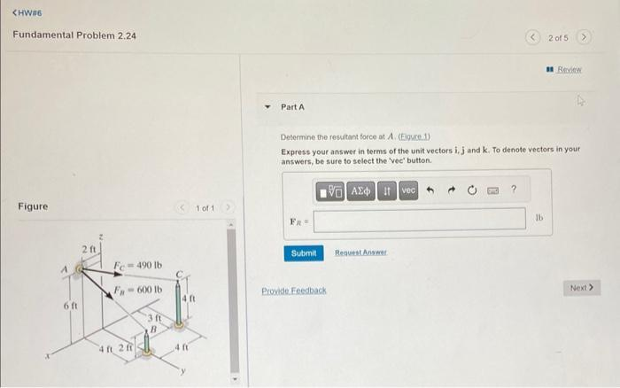 <HW#6
Fundamental Problem 2.24
Figure
2 ft
Fe=490 lb
N
F-600 lb
6 ft
3 ft
B
4 ft 2 ff
<< 1 of 1
Part A
Fn =
Determine the resultant force at A. (Eigure 1)
Express your answer in terms of the unit vectors i, j and k. To denote vectors in your
answers, be sure to select the 'vec' button.
VAE Ivec
Submit
Provide Feedback
Request Answer
2 of 5
16
Review
Next >