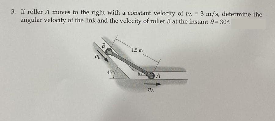 3. If roller A moves to the right with a constant velocity of VA = 3 m/s, determine the
angular velocity of the link and the velocity of roller B at the instant = 30°.
VB
B
45%
1.5 m
VA
A