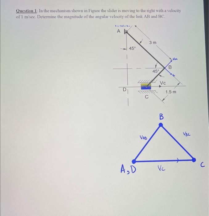 Question 1: In the mechanism shown in Figure the slider is moving to the right with a velocity
of 1 m/sec. Determine the magnitude of the angular velocity of the link AB and BC.
AR
45°
D₁
A₂D
3 m
C
VAB
45°
Vc
B
Van
Vc
B
1.5 m
VBC
с