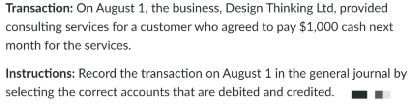 Transaction: On August 1, the business, Design Thinking Ltd, provided
consulting services for a customer who agreed to pay $1,000 cash next
month for the services.
Instructions: Record the transaction on August 1 in the general journal by
selecting the correct accounts that are debited and credited.
