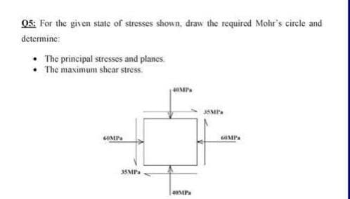 05: For the given state of stresses shown, draw the required Mohr's circle and
determine:
The principal stresses and planes.
• The maximum shear stress.
6OMPa
35MPa
40MP
40MPx
35MP's
6OMPA
