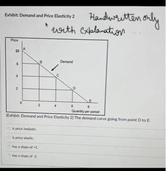 Exhibit: Demand and Price Elasticity 2
Price
58
B
is price inelastic
is price elastic
has a slope of +1.
has a slope of 2
Handwritten only
with explanation...
Demand
Quantity per period
(Exhibit: Demand and Price Elasticity 2) The demand curve going from point D to E