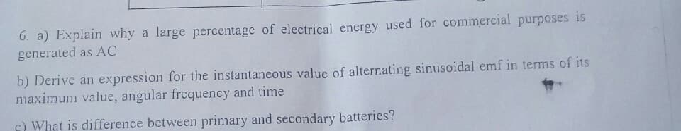 6. a) Explain why a large percentage of electrical energy used for commercial purposes is
generated as AC
b) Derive an expression for the instantaneous value of alternating sinusoidal emf in terms of its
maximum value, angular frequency and time
c) What is difference between primary and secondary batteries?
