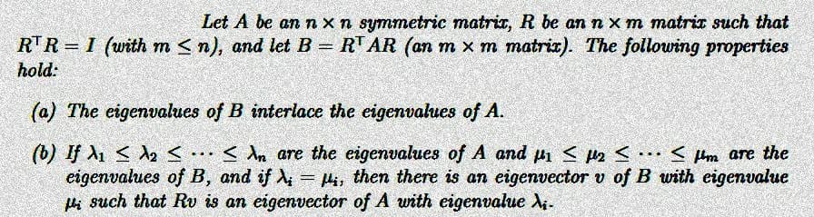 Let A be an n x n symmetric matrix, R be an n xm matrix such that
RTR = 1 (with m≤n), and let B = R¹ AR (an m × m matrix). The following properties
hold:
(a) The eigenvalues of B interlace the eigenvalues of A.
...
(0) If λι 5 λε
An are the eigenvalues of A and µ₁ ≤ µ₂ ≤... <μm are the
2
eigenvalues of B, and if λ = i, then there is an eigenvector v of B with eigenvalue
i such that Rv is an eigenvector of A with eigenvalue i-