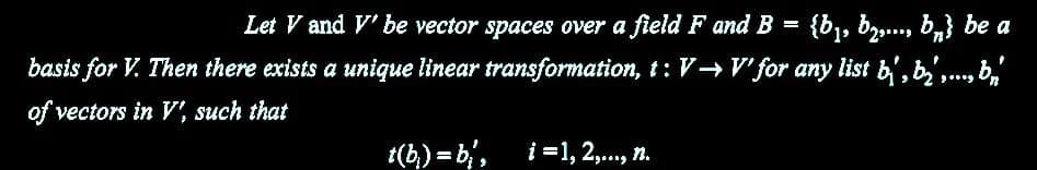 Let V and V' be vector spaces over a field F and B = {b₁,b2,..., bn} be a
basis for V. Then there exists a unique linear transformation, t: V→ V' for any list b, b,..., br
of vectors in V', such that
t(b)=b₁', i=1,2,..., n.