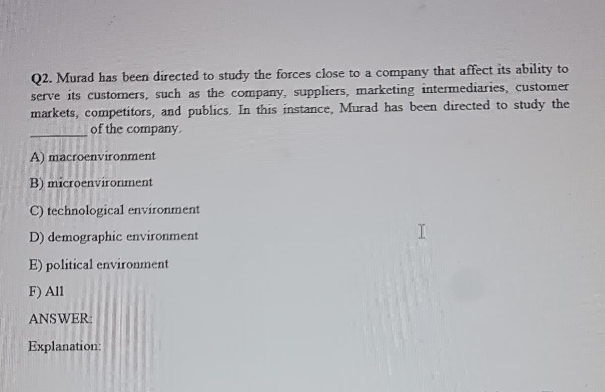 Q2. Murad has been directed to study the forces close to a company that affect its ability to
serve its customers, such as the company, suppliers, marketing intermediaries, customer
markets, competitors, and publics. In this instance, Murad has been directed to study the
of the company.
A) macroenvironment
B) microenvironment
C) technological environment
D) demographic environment
E) political environment
F) All
ANSWER:
Explanation:

