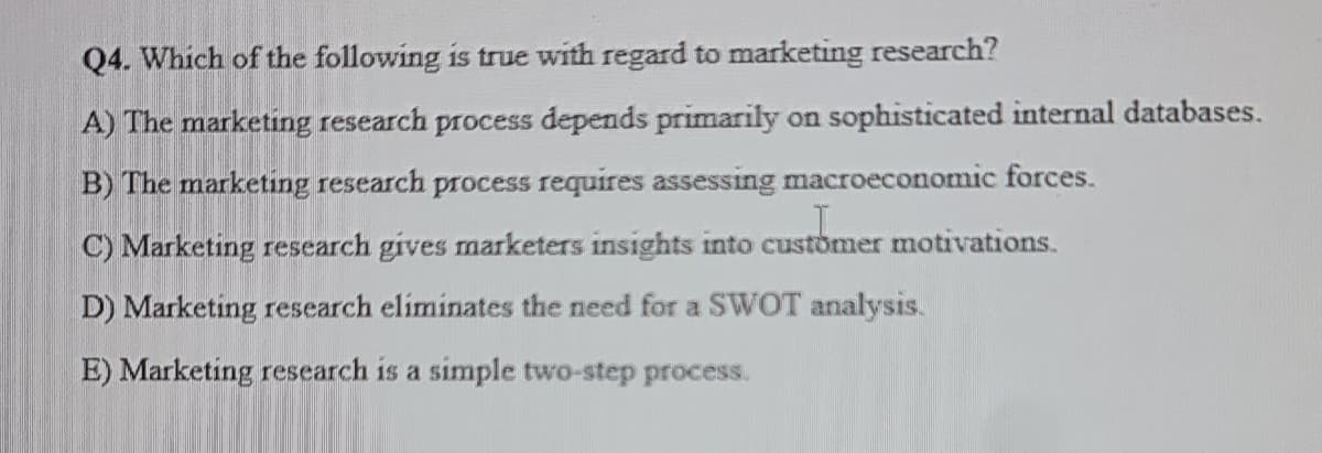 Q4. Which of the following is true with regard to marketing research?
A) The marketing research process depends primarily on sophisticated internal databases.
B) The marketing research process requires assessing macroeconomic forces.
C) Marketing research gives marketers insights into customer motivations.
D) Marketing research eliminates the need for a SWOT analysis.
E) Marketing research is a simple two-step process.
