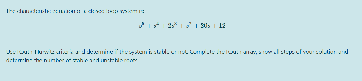 The characteristic equation of a closed loop system is:
g5 + s4 + 2s3 + s² + 20s + 12
Use Routh-Hurwitz criteria and determine if the system is stable or not. Complete the Routh array; show all steps of your solution and
determine the number of stable and unstable roots.
