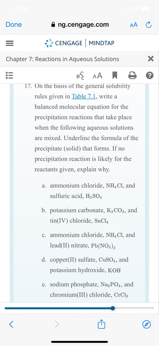 9:49
Done
A ng.cengage.com
AA C
* CENGAGE MINDTAP
Chapter 7: Reactions in Aqueous Solutions
E AA A
17. On the basis of the general solubility
rules given in Table 7.1, write a
balanced molecular equation for the
precipitation reactions that take place
when the following aqueous solutions
are mixed. Underline the formula of the
precipitate (solid) that forms. If no
precipitation reaction is likely for the
reactants given, explain why.
a. ammonium chloride, NH, CI, and
sulfuric acid, H2SO4
b. potassium carbonate, K2CO3, and
tin(IV) chloride, SnCl4
c. ammonium chloride, NH,Cl, and
lead(II) nitrate, Pb(NO3)2
d. copper(II) sulfate, CuSO4, and
potassium hydroxide, KOH
e. sodium phosphate, Na3PO4, and
chromium(III) chloride, CrCl3
