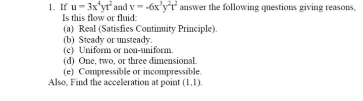 1. If u = 3x*yt and v = -6x°y*t´ answer the following questions giving reasons,
Is this flow or fluid:
(a) Real (Satisfies Continuity Principle).
(b) Steady or unsteady.
(c) Uniform or non-uniform.
(d) One, two, or three dimensional.
(e) Compressible or incompressible.
Also, Find the acceleration at point (1,1).
