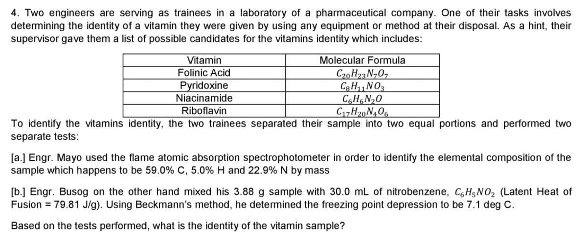 4. Two engineers are serving as trainees in a laboratory of a pharmaceutical company. One of their tasks involves
determining the identity of a vitamin they were given by using any equipment or method at their disposal. As a hint, their
supervisor gave them a list of possible candidates for the vitamins identity which includes:
Vitamin
Molecular Formula
Folinic Acid
C20 H23 N707
C3H11NO3
C,H,N20
C17H20N406
Pyridoxine
Niacinamide
Riboflavin
To identify the vitamins identity, the two trainees separated their sample into two equal portions and performed two
separate tests:
[a.] Engr. Mayo used the flame atomic absorption spectrophotometer in order to identify the elemental composition of the
sample which happens to be 59.0% C, 5.0% H and 22.9% N by mass
[b.] Engr. Busog on the other hand mixed his 3.88 g sample with 30.0 mL of nitrobenzene, C,H5NO2 (Latent Heat of
Fusion = 79.81 J/g). Using Beckmann's method, he determined the freezing point depression to be 7.1 deg C.
Based on the tests performed, what is the identity of the vitamin sample?
