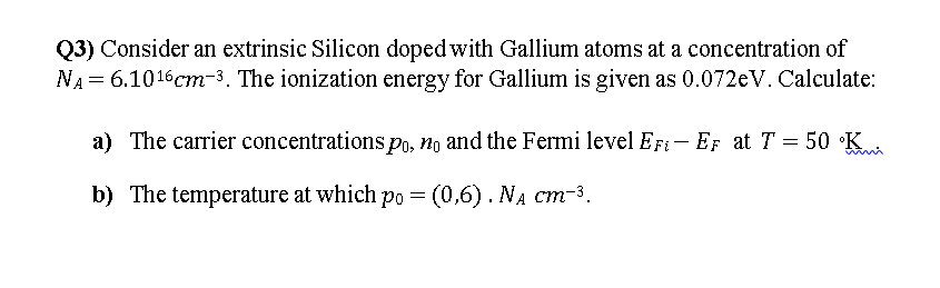 Q3) Consider an extrinsic Silicon doped with Gallium atoms at a concentration of
NA = 6.1016cm-3. The ionization energy for Gallium is given as 0.072eV. Calculate:
a) The carrier concentrations po, no and the Fermi level EFi - EF at T = 50 °K
%3D
b) The temperature at which po = (0,6). NA cm-3.
