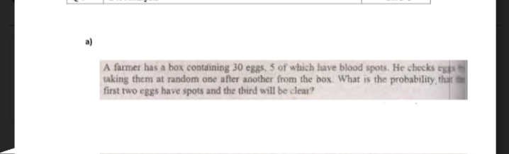 A farmer has a box containing 30 eggs, 5 of which have blood spots. He checks eges
taking them at random one after another from the box What is the probability, that
first two eggs have spots and the third will be clear?

