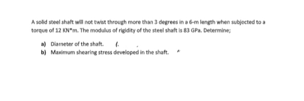 A solid steel shaft will not twist through more than 3 degrees in a 6-m length when subjected to a
torque of 12 KN*m. The modulus of rigidity of the steel shaft is 83 GPa. Determine;
a) Diarneter of the shaft. (.
b) Maximum shearing stress developed in the shaft.
