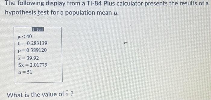 The following display from a TI-84 Plus calculator presents the results of a
hypothesis test for a population mean .
T-Test
μ<40
t = -0.283139
p=0.389120
x = 39.92
Sx = 2.01779
n=51
What is the value of x ?