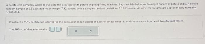 A potato chip company wants to evaluate the accuracy of its potato chip bag-filling machine. Bags are labeled as containing 8 ounces of potato chips. A simple
random sample of 12 bags had mean weight 7.82 ounces with a sample standard deviation of 0.013 ounce. Assume the weights are approximately normally
distributed.
Construct a 90% confidence interval for the population mean weight of bags of potato chips. Round the answers to at least two decimal places.
The 90% confidence interval is