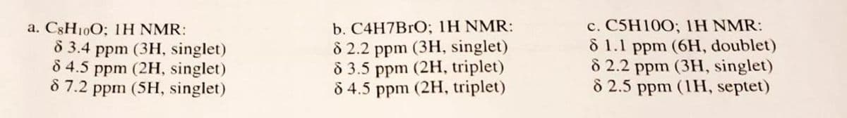 a. CsH10O; 1H NMR:
83.4 ppm (3H, singlet)
8 4.5 ppm (2H, singlet)
8 7.2 ppm (5H, singlet)
b. C4H7BrO; 1H NMR:
8 2.2 ppm (3H, singlet)
8 3.5 ppm (2H, triplet)
8 4.5 ppm (2H, triplet)
c. C5H100; IH NMR:
8 1.1 ppm (6H, doublet)
8 2.2 ppm (3H, singlet)
8 2.5 ppm (1H, septet)