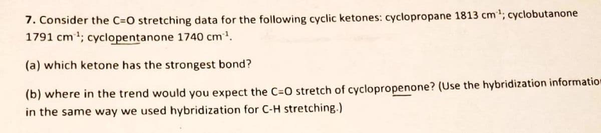 7. Consider the C=O stretching data for the following cyclic ketones: cyclopropane 1813 cm³¹; cyclobutanone
1791 cm³¹; cyclopentanone 1740 cm³¹.
(a) which ketone has the strongest bond?
(b) where in the trend would you expect the C=O stretch of cyclopropenone? (Use the hybridization information
in the same way we used hybridization for C-H stretching.)