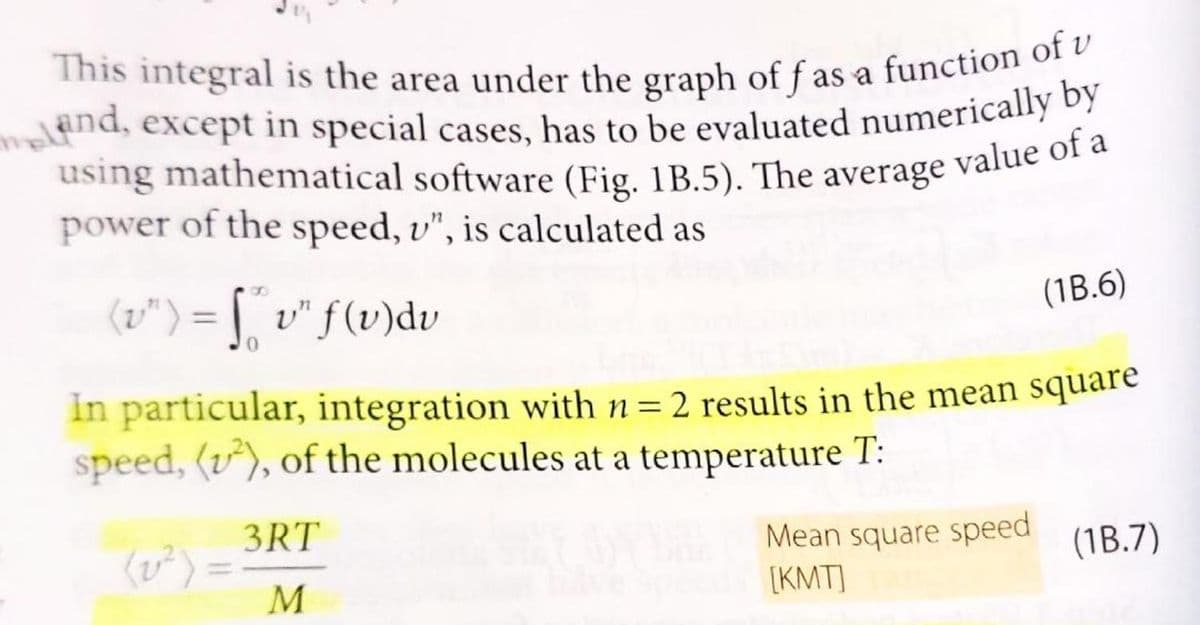 This integral is the area under the graph of f as a function of v
meland, except in special cases, has to be evaluated numerically by
using mathematical software (Fig. 1B.5). The average value of a
power of the speed, v", is calculated as
(v") = ["v" f (v) dv
0
In particular, integration with n = 2 results in the mean square
speed, (²), of the molecules at a temperature T:
3RT
M
(1B.6)
Mean square speed
[KMT]
(1B.7)