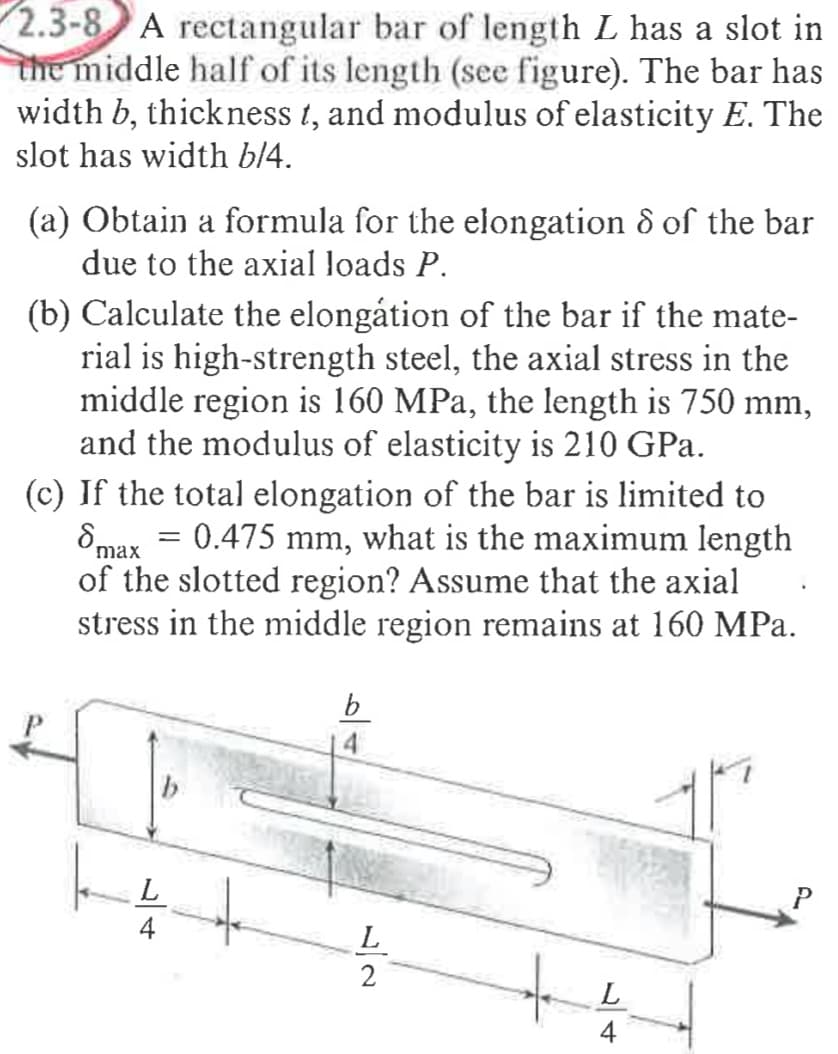 2.3-8 A rectangular bar of length L has a slot in
the middle half of its length (see figure). The bar has
width b, thickness t, and modulus of elasticity E. The
slot has width bl4.
(a) Obtain a formula for the elongation & of the bar
due to the axial loads P.
(b) Calculate the elongátion of the bar if the mate-
rial is high-strength steel, the axial stress in the
middle region is 160 MPa, the length is 750 mm,
and the modulus of elasticity is 210 GPa.
(c) If the total elongation of the bar is limited to
8max = 0.475 mm, what is the maximum length
of the slotted region? Assume that the axial
stress in the middle region remains at 160 MPa.
b
L
L
2
4
