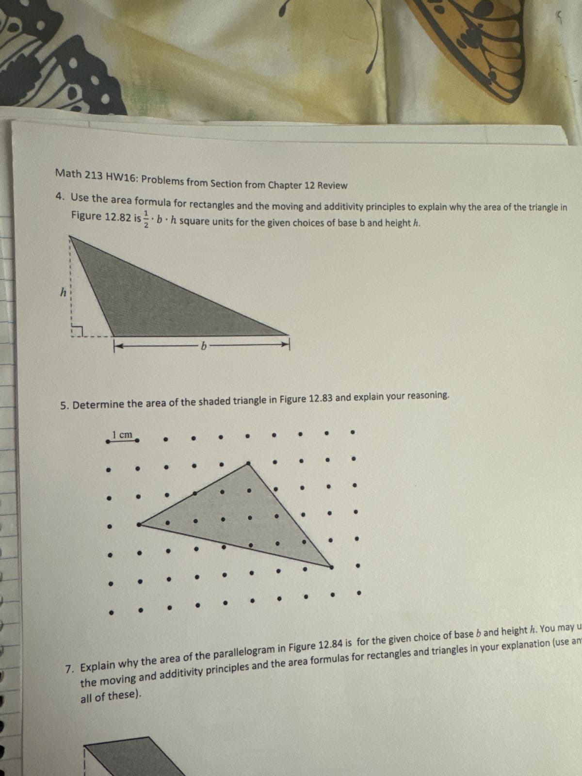 Math 213 HW16: Problems from Section from Chapter 12 Review
4. Use the area formula for rectangles and the moving and additivity principles to explain why the area of the triangle in
Figure 12.82 is 1. b. h square units for the given choices of base b and height h.
-b
5. Determine the area of the shaded triangle in Figure 12.83 and explain your reasoning.
1 cm
.
7. Explain why the area of the parallelogram in Figure 12.84 is for the given choice of base b and height h. You may u
the moving and additivity principles and the area formulas for rectangles and triangles in your explanation (use an
all of these).