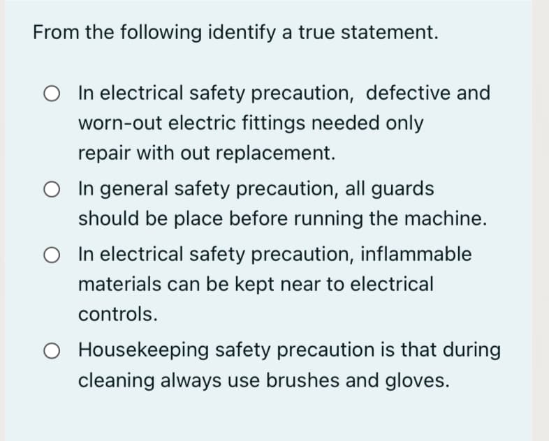 From the following identify a true statement.
O In electrical safety precaution, defective and
worn-out electric fittings needed only
repair with out replacement.
In general safety precaution, all guards
should be place before running the machine.
In electrical safety precaution, inflammable
materials can be kept near to electrical
controls.
O Housekeeping safety precaution is that during
cleaning always use brushes and gloves.
