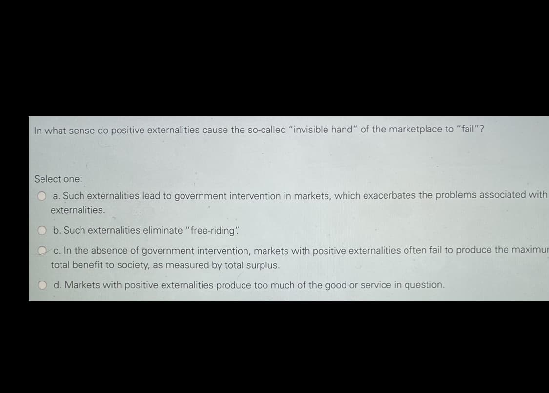 In what sense do positive externalities cause the so-called "invisible hand" of the marketplace to "fail"?
Select one:
a. Such externalities lead to government intervention in markets, which exacerbates the problems associated with
externalities.
Ob. Such externalities eliminate "free-riding"
c. In the absence of government intervention, markets with positive externalities often fail to produce the maximur
total benefit to society, as measured by total surplus.
d. Markets with positive externalities produce too much of the good or service in question.
