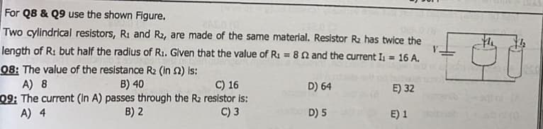 For Q8 & Q9 use the shown Figure.
CALDO
Two cylindrical resistors, R₁ and R2, are made of the same material. Resistor R₂ has twice the
length of R: but half the radius of R₁. Given that the value of R₁ = 82 and the current I₁ = 16 A.
08: The value of the resistance R₂ (in 2) is:
V.
A) 8
B) 40
C) 16
09: The current (In A) passes through the R₂ resistor is:
A) 4
B) 2
C) 3
D) 64
D) 5
E) 32
E) 1