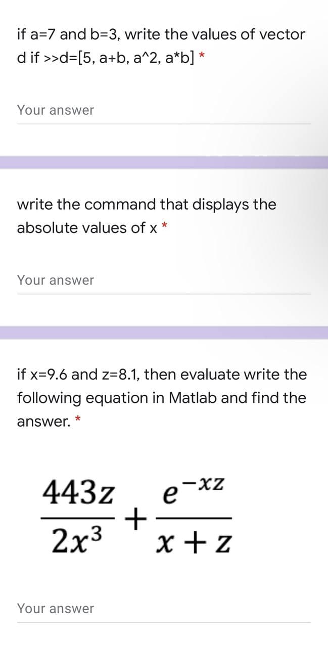if a=7 and b=3, write the values of vector
d if >>d=[5, a+b, a^2, a*b] *
Your answer
write the command that displays the
absolute values of x
Your answer
if x=9.6 and z=8.1, then evaluate write the
following equation in Matlab and find the
answer.
x-
443z
2x3
x + z
Your answer
