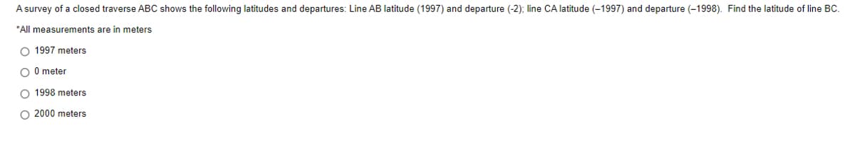 A survey of a closed traverse ABC shows the following latitudes and departures: Line AB latitude (1997) and departure (-2); line CA latitude (-1997) and departure (-1998). Find the latitude of line BC.
*All measurements are in meters
O 1997 meters
O 0 meter
O 1998 meters
O 2000 meters