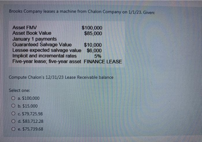 Brooks Company leases a machine from Chalon Company on 1/1/23. Given:
Asset FMV
Asset Book Value
January 1 payments
Guaranteed Salvage Value
$100,000
$85,000
$10,000
$6,000
5%
Lessee expected salvage value
Implicit and incremental rates
Five-year lease; five-year asset FINANCE LEASE
Select one:
Oa. $100,000
O b. $15,000
Oc. $79,725.98
Od. $83.712.28
Oe. $75,739.68
Compute Chalon's 12/31/23 Lease Receivable balance