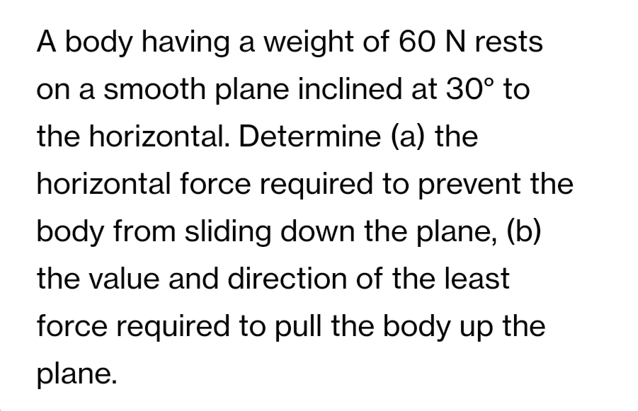 A body having a weight of 60 N rests
on a smooth plane inclined at 30° to
the horizontal. Determine (a) the
horizontal force required to prevent the
body from sliding down the plane, (b)
the value and direction of the least
force required to pull the body up the
plane.