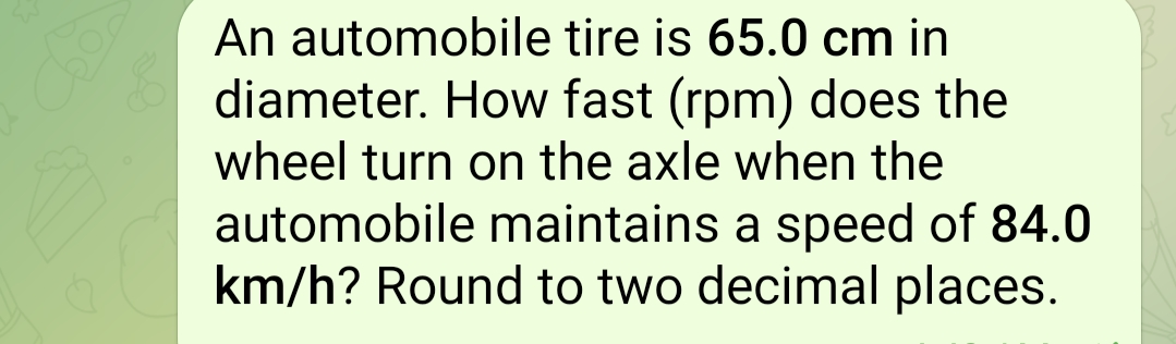 An automobile tire is 65.0 cm in
diameter. How fast (rpm) does the
wheel turn on the axle when the
automobile maintains a speed of 84.0
km/h? Round to two decimal places.
