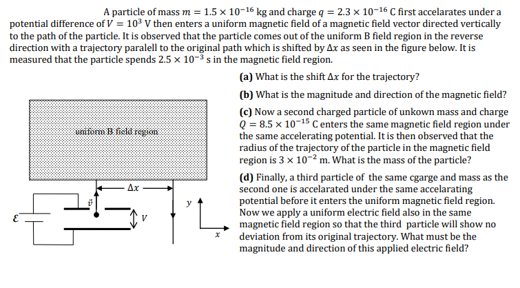 A particle of mass m = 1.5 x 10-16 kg and charge q = 2.3 × 10-16 C first accelarates under a
potential difference of V = 103 V then enters a uniform magnetic field of a magnetic field vector directed vertically
to the path of the particle. It is observed that the particle comes out of the uniform B field region in the reverse
direction with a trajectory paralell to the original path which is shifted by Ax as seen in the figure below. It is
measured that the particle spends 2.5 × 10-3 s in the magnetic field region.
(a) What is the shift Ax for the trajectory?
(b) What is the magnitude and direction of the magnetic field?
(c) Now a second charged particle of unkown mass and charge
Q = 8.5 x 10-15 C enters the same magnetic field region under
the same accelerating potential. It is then observed that the
radius of the trajectory of the particle in the magnetic field
region is 3 x 10-² m. What is the mass of the particle?
uniformm B field regian
(d) Finally, a third particle of the same cgarge and mass as the
second one is accelarated under the same accelarating
potential before it enters the uniform magnetic field region.
Now we apply a uniform electric field also in the same
magnetic field region so that the third particle will show no
deviation from its original trajectory. What must be the
magnitude and direction of this applied electric field?
Ax
