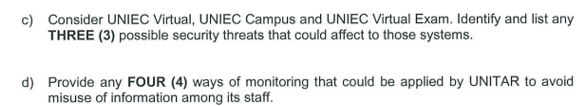 c) Consider UNIEC Virtual, UNIEC Campus and UNIEC Virtual Exam. Identify and list any
THREE (3) possible security threats that could affect to those systems.
d) Provide any FOUR (4) ways of monitoring that could be applied by UNITAR to avoid
misuse of information among its staff.