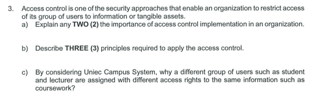 3. Access control is one of the security approaches that enable an organization to restrict access
of its group of users to information or tangible assets.
a) Explain any TWO (2) the importance of access control implementation in an organization.
b) Describe THREE (3) principles required to apply the access control.
c) By considering Uniec Campus System, why a different group of users such as student
and lecturer are assigned with different access rights to the same information such as
coursework?