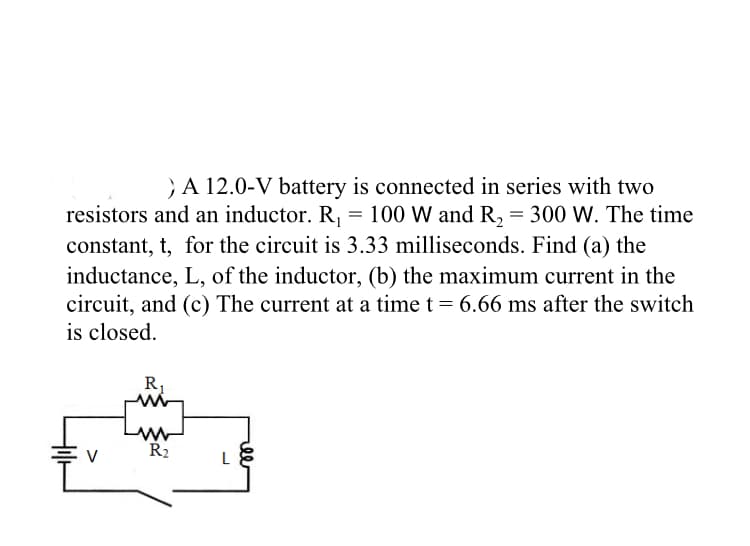 } A 12.0-V battery is connected in series with two
resistors and an inductor. R, = 100 W and R, = 300 W. The time
constant, t, for the circuit is 3.33 milliseconds. Find (a) the
inductance, L, of the inductor, (b) the maximum current in the
circuit, and (c) The current at a time t = 6.66 ms after the switch
is closed.
R,
R2
L
