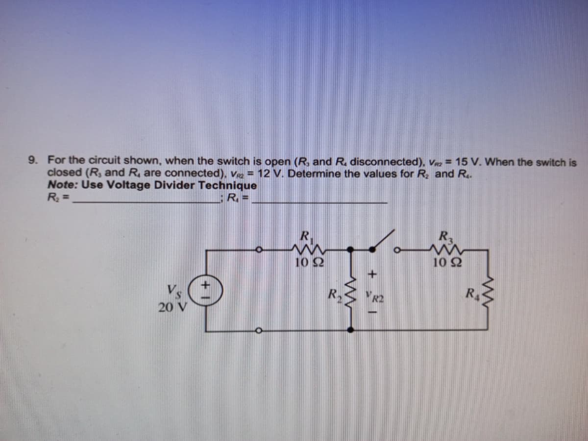 9. For the circuit shown, when the switch is open (R, and R. disconnected), Vz = 15 V. When the switch is
closed (R, and R, are connected), V = 12 V. Determine the values for R, and R.
Note: Use Voltage Divider Technique
R =
10 2
10 2
R
20 V
