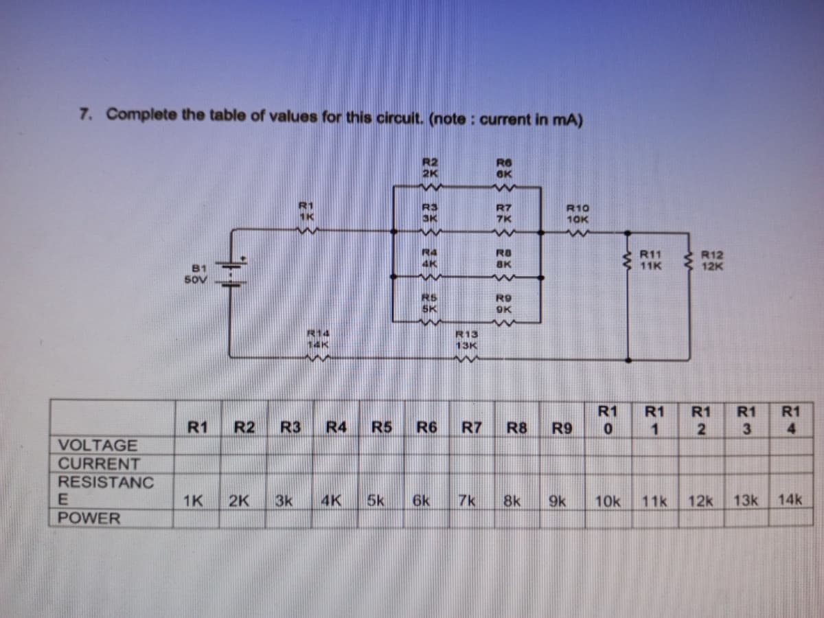 7. Complete the table of values for this circuit. (note : current in mA)
R6
R2
2K
OK
R1
1K
RS
R7
7K
R10
10K
3K
R4
R8
R11
E11K
R12
12K
4K
BK
B1
Sov
RS
SK
R9
9K
R14
14K
R13
13K
R1
R1
R1
R1
R1
R1
R2
R3
R4
R5
R6
R7
R8
R9
1
3
4
VOLTAGE
CURRENT
RESISTANC
1K
2K
3k
4K
5k
6k
7k
8k
9k
10k
11k
12k
13k
14k
POWER
