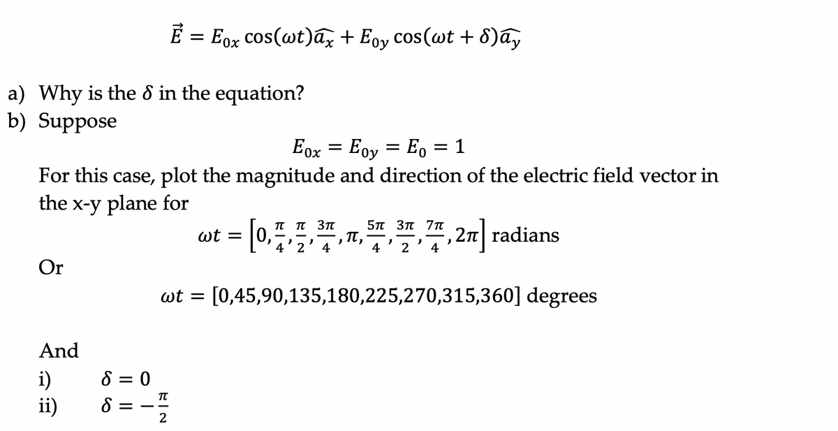 É = Eox cos(wt)ax + Eoy cos(wt + 8)ay
a) Why is the 8 in the equation?
b) Suppose
Eox = Eov = E, = 1
Ох
For this case, plot the magnitude and direction of the electric field vector in
the x-y plane for
5п Зп 7т
T,
4
π π3π
wt =
4'?'7,2 radians
4
Or
wt = [0,45,90,135,180,225,270,315,360] degrees
And
i)
ii)
8 = 0
8 =
2
