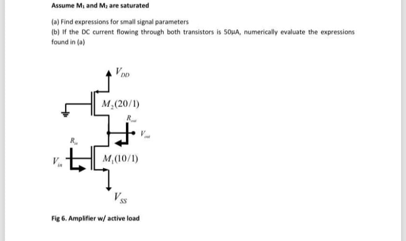 Assume M, and M2 are saturated
(a) Find expressions for small signal parameters
(b) If the DC current flowing through both transistors is 5OHA, numerically evaluate the expressions
found in (a)
VDD
M,(20/1)
R.
R
Vn
M,(10/1)
Fig 6. Amplifier w/ active load
