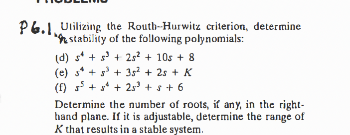 P6.1. Ulilizing the Routh-Hurwitz criterion, determine
stability of the following polynomials:
(d) s* + s + 2s? + 10s + 8
(e) s* + s + 3s² + 2s + K
(f) s5 + s* + 2s³ + s + 6
Determine the number of roots, if any, in the right-
hand plane. If it is adjustable, determine the range of
K that results in a stable system.
