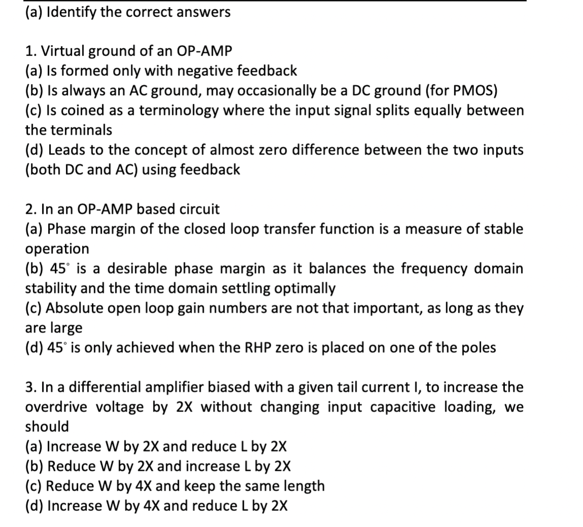 (a) Identify the correct answers
1. Virtual ground of an OP-AMP
(a) Is formed only with negative feedback
(b) Is always an AC ground, may occasionally be a DC ground (for PMOS)
(c) Is coined as a terminology where the input signal splits equally between
the terminals
(d) Leads to the concept of almost zero difference between the two inputs
(both DC and AC) using feedback
2. In an OP-AMP based circuit
(a) Phase margin of the closed loop transfer function is a measure of stable
operation
(b) 45° is a desirable phase margin as it balances the frequency domain
stability and the time domain settling optimally
(c) Absolute open loop gain numbers are not that important, as long as they
are large
(d) 45° is only achieved when the RHP zero is placed on one of the poles
3. In a differential amplifier biased with a given tail current I, to increase the
overdrive voltage by 2X without changing input capacitive loading, we
should
(a) Increase W by 2X and reduce L by 2X
(b) Reduce W by 2X and increase L by 2X
(c) Reduce W by 4X and keep the same length
(d) Increase W by 4X and reduce L by 2X
