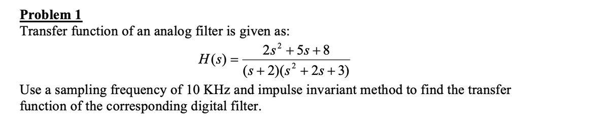 Problem 1
Transfer function of an analog filter is given as:
2s? + 5s + 8
H(s) =
(s + 2)(s? + 2s +3)
Use a sampling frequency of 10 KHz and impulse invariant method to find the transfer
function of the corresponding digital filter.
