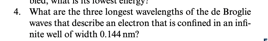 IS
vest energy?
4. What are the three longest wavelengths of the de Broglie
waves that describe an electron that is confined in an infi-
nite well of width 0.144 nm?
