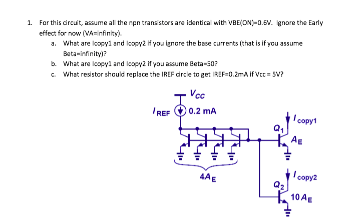 1. For this circuit, assume all the npn transistors are identical with VBE(ON)=0.6V. Ignore the Early
effect for now (VA=infinity).
a. What are Icopy1 and Icopy2 if you ignore the base currents (that is if you assume
Beta-infinity)?
b. What are Icopy1 and Icopy2 if you assume Beta=50?
c. What resistor should replace the IREF circle to get IREF=0.2mA if Vcc = 5V?
Vcc
IREF O 0.2 mA
I copy1
Q1
AE
I copy2
Q2
10 AE
4AE
