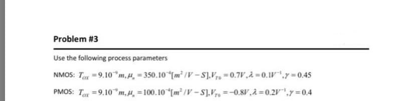 Problem #3
Use the following process parameters
NMOS: Tx =9.10*m,H, = 350.10 [m² /V – S],V7, =0.7V,à=0.1V,y =0.45
PMOS: Tox =9.10*m,µ̟ =100.10 [m² /V – S],V7, =-0.8V,2=0.2V"',y = 0.4
