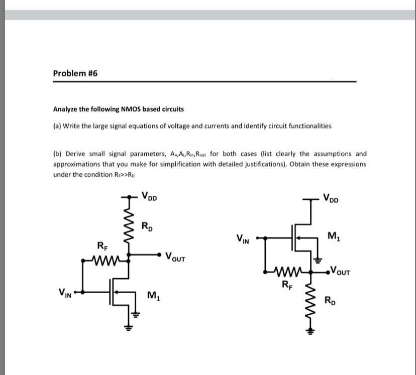 Problem #6
Analyze the following NMOS based circuits
(a) Write the large signal equations of voltage and currents and identify circuit functionalities
(b) Derive small signal parameters, A,A,Rin,Rout for both cases (list clearly the assumptions and
approximations that you make for simplification with detailed justifications). Obtain these expressions
under the condition Rp>>Ro
VDD
VoD
Rp
VIN
M,
RE
VOUT
VOUT
ww
RE
VIN
M1
Rp
