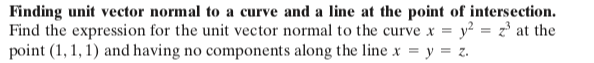 Finding unit vector normal to a curve and a line at the point of intersection.
Find the expression for the unit vector normal to the curve x = y² = z³ at the
point (1, 1, 1) and having no components along the line x = y = z.
